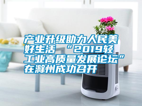 產業(yè)升級助力人民美好生活 “2019輕工業(yè)高質量發(fā)展論壇”在滁州成功召開