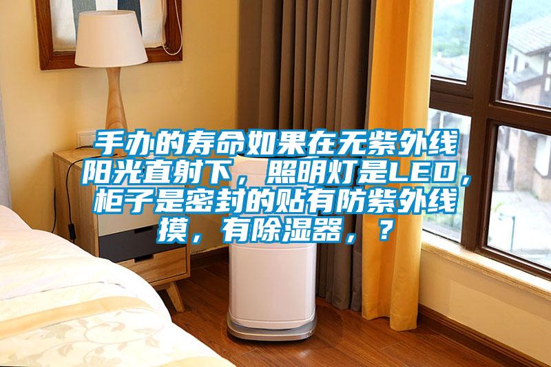 手辦的壽命如果在無(wú)紫外線(xiàn)陽(yáng)光直射下，照明燈是LED，柜子是密封的貼有防紫外線(xiàn)摸，有除濕器，？